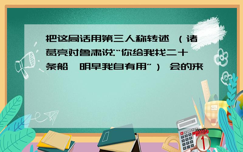 把这局话用第三人称转述 （诸葛亮对鲁肃说:“你给我找二十条船,明早我自有用”） 会的来