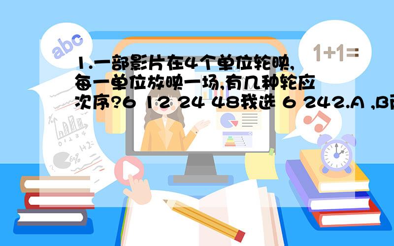 1.一部影片在4个单位轮映,每一单位放映一场,有几种轮应次序?6 12 24 48我选 6 242.A ,B两个人在距离为150千米的两城同时出发,相向而行,已知A的速度为20千米/小时,B的速度为5千米/小时,那么平均