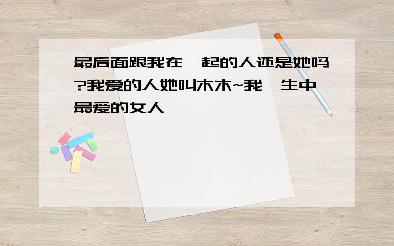 最后面跟我在一起的人还是她吗?我爱的人她叫木木~我一生中最爱的女人