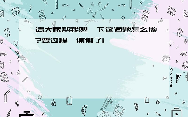 请大家帮我想一下这道题怎么做?要过程,谢谢了!