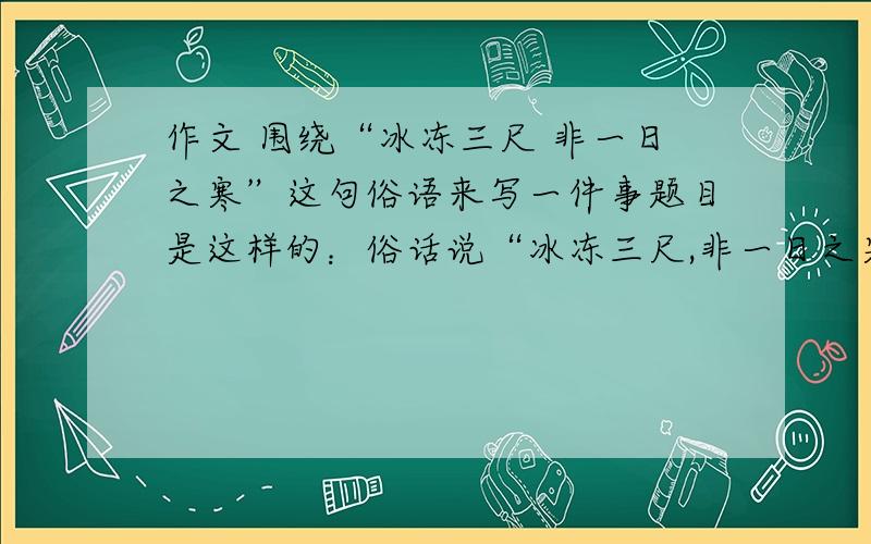 作文 围绕“冰冻三尺 非一日之寒”这句俗语来写一件事题目是这样的：俗话说“冰冻三尺,非一日之寒”,生活中的许多事例证明了这一点.请通过自己成长中的一件事,或听到亲人、朋友等经