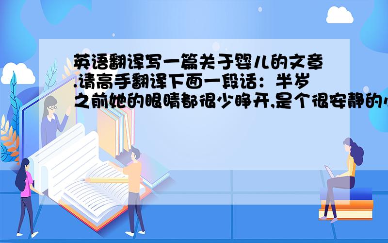 英语翻译写一篇关于婴儿的文章.请高手翻译下面一段话：半岁之前她的眼睛都很少睁开,是个很安静的小孩.可是当她开始学走路的时候,一切就不一样了,她很调皮,总是爬上爬下的,她好奇心很