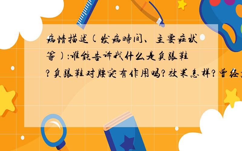 病情描述(发病时间、主要症状等)：谁能告诉我什么是负跟鞋?负跟鞋对腰突有作用吗?效果怎样?曾经治疗情况及是否有过敏、遗传病史：没有