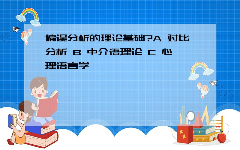 偏误分析的理论基础?A 对比分析 B 中介语理论 C 心理语言学