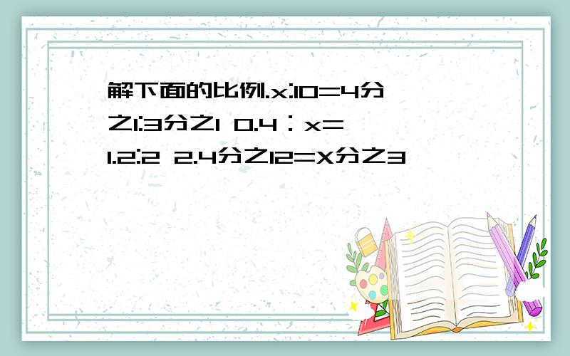 解下面的比例.x:10=4分之1:3分之1 0.4：x=1.2:2 2.4分之12=X分之3