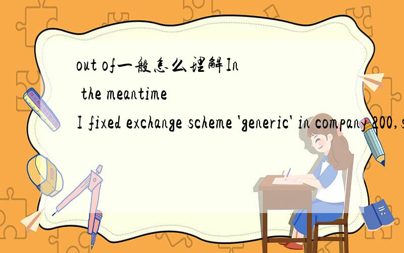 out of一般怎么理解In the meantime I fixed exchange scheme 'generic' in company 200,so you can use it from out of company 200 again if you want.后面这句里的out of 不理解,是不在company 请帮忙翻译后一句