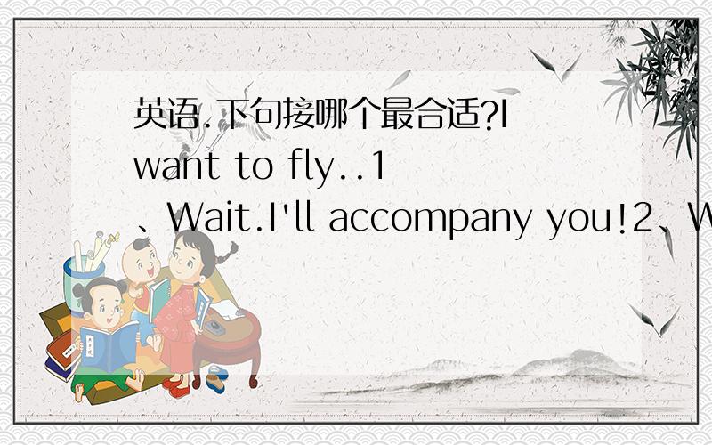 英语.下句接哪个最合适?I want to fly..1、Wait.I'll accompany you!2、Waiting for me.I'll go with you!3、Wait for me.I'll go with you!4、Wait for me.I'll fly with you!5、Wait.I'll be with you!6、Wait.I'll go with you!不是对话联系