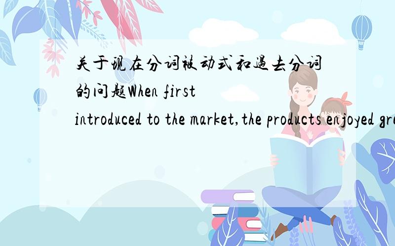 关于现在分词被动式和过去分词的问题When first introduced to the market,the products enjoyed great success.为什么不是being introduced?语法书上说,作条件,让步,伴随状语时,用过去分词不用现在分词被动式.过