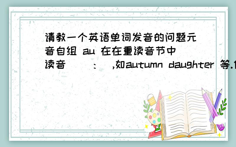 请教一个英语单词发音的问题元音自组 au 在在重读音节中读音 [ɔ:] ,如autumn daughter 等.但单词 aunt 的读音是[a:nt],即元音自组 au 的读音是 a：,请教这是何故,如何发音正确.