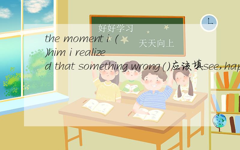 the moment i ()him i realized that something wrong()应该填see,happen的什么形式?