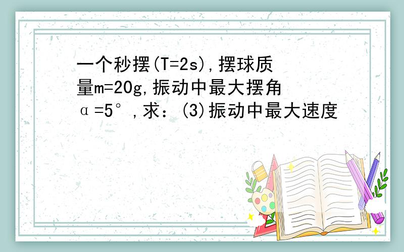 一个秒摆(T=2s),摆球质量m=20g,振动中最大摆角α=5°,求：(3)振动中最大速度