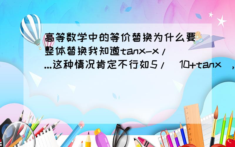 高等数学中的等价替换为什么要整体替换我知道tanx-x/...这种情况肯定不行如5/(10+tanx),我将tanx替换成x,误差也不大呀,不用整体替换三~