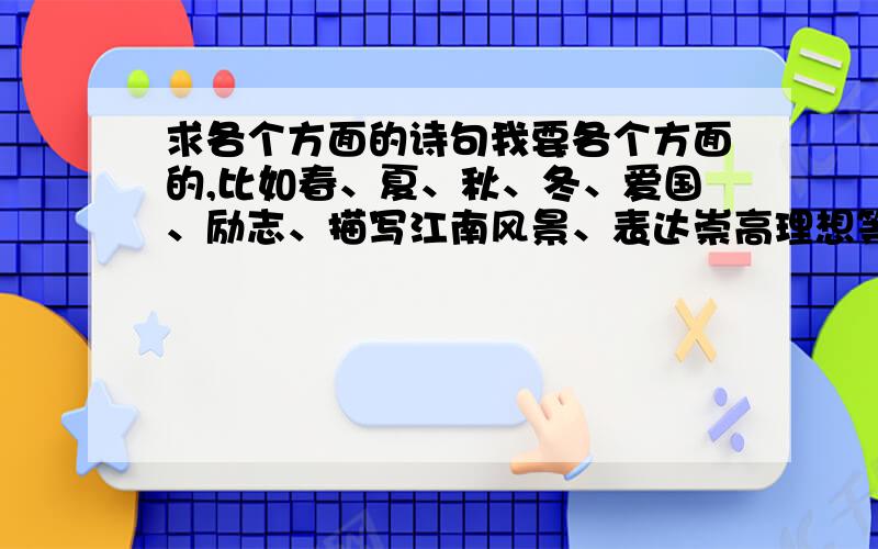 求各个方面的诗句我要各个方面的,比如春、夏、秋、冬、爱国、励志、描写江南风景、表达崇高理想等方面.诗句有个两三句就可以了,不求多,但我要多方面的,找的诗句最好是通俗一些的,大