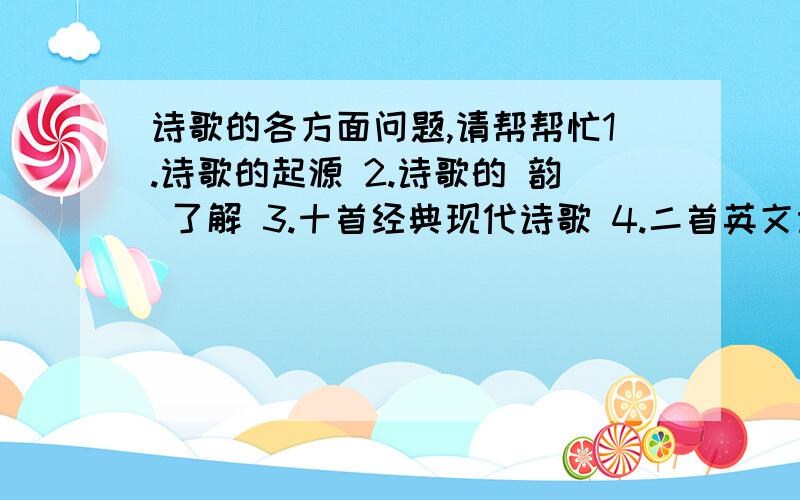 诗歌的各方面问题,请帮帮忙1.诗歌的起源 2.诗歌的 韵 了解 3.十首经典现代诗歌 4.二首英文诗歌 5.二首唐诗和宋词,并加赏析（简短一点） 6.诗歌的特点 7.介绍著名诗人   问题就以上这些,请哥