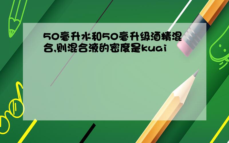 50毫升水和50毫升级酒精混合,则混合液的密度是kuai