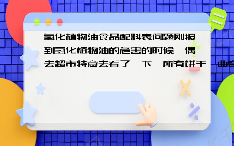 氢化植物油食品配料表问题刚报到氢化植物油的危害的时候,偶去超市特意去看了一下,所有饼干,曲奇,面包,蛋糕,冰欺凌,所有知名不知名的食品在配料表里都有以下其中某种（氢化植物油,麦