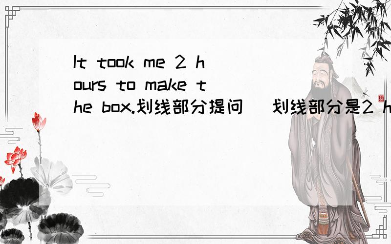 It took me 2 hours to make the box.划线部分提问 (划线部分是2 hours)