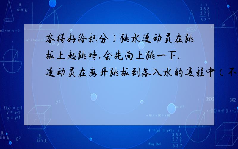 答得好给积分）跳水运动员在跳板上起跳时,会先向上跳一下.运动员在离开跳板到落入水的过程中（不计空气阻力）——（ ）A、运动员的动能一直增大,机械能不变B、运动员的重力势能一直