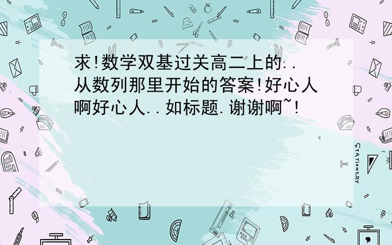 求!数学双基过关高二上的..从数列那里开始的答案!好心人啊好心人..如标题.谢谢啊~!