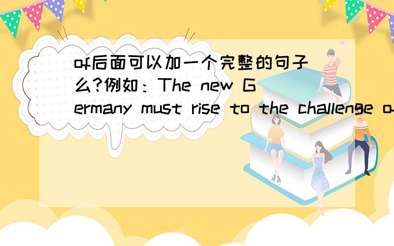 of后面可以加一个完整的句子么?例如：The new Germany must rise to the challenge of its enhanced responsibilities...一个崭新的德国必须迎接挑战,承担更多的责任.这个句子为什么这么写呢?