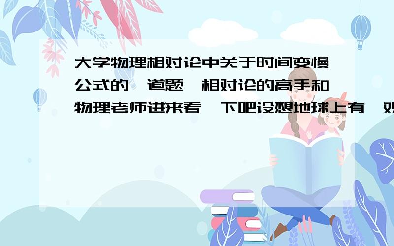 大学物理相对论中关于时间变慢公式的一道题,相对论的高手和物理老师进来看一下吧设想地球上有一观察者测得一宇宙飞船以0.6c的速率向东飞行,5.0s后该飞船将与一个以0.8c的速率向西飞行