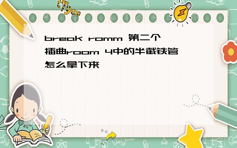 break romm 第二个插曲room 4中的半截铁管怎么拿下来