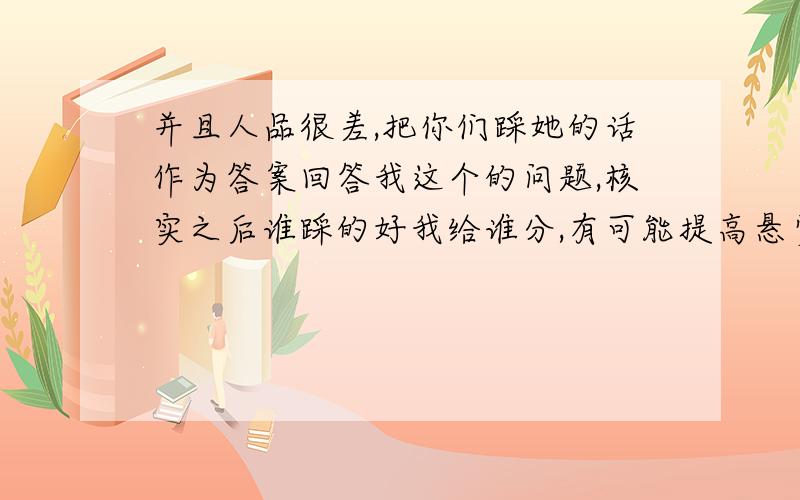 并且人品很差,把你们踩她的话作为答案回答我这个的问题,核实之后谁踩的好我给谁分,有可能提高悬赏分哦,