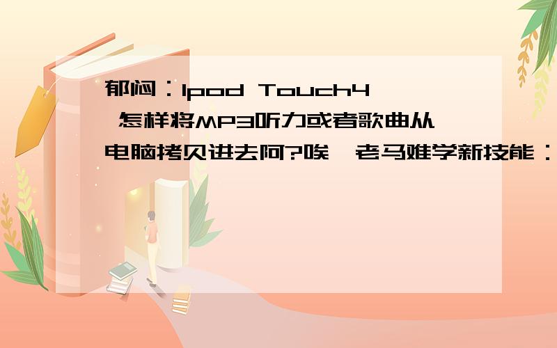 郁闷：Ipod Touch4 怎样将MP3听力或者歌曲从电脑拷贝进去阿?唉,老马难学新技能：被忽悠买了ipod touch4,想用它MP3英语听力的.发现电脑里的听力MP3文件不能像一般MP3一样复制粘贴进去,请问怎样可