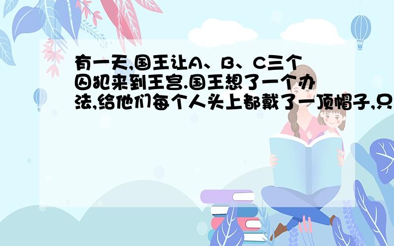 有一天,国王让A、B、C三个囚犯来到王宫.国王想了一个办法,给他们每个人头上都戴了一顶帽子,只让他们知我想知道是怎样推理的 .有一天，国王让A、B、C三个囚犯来到王宫。国王想了一个办