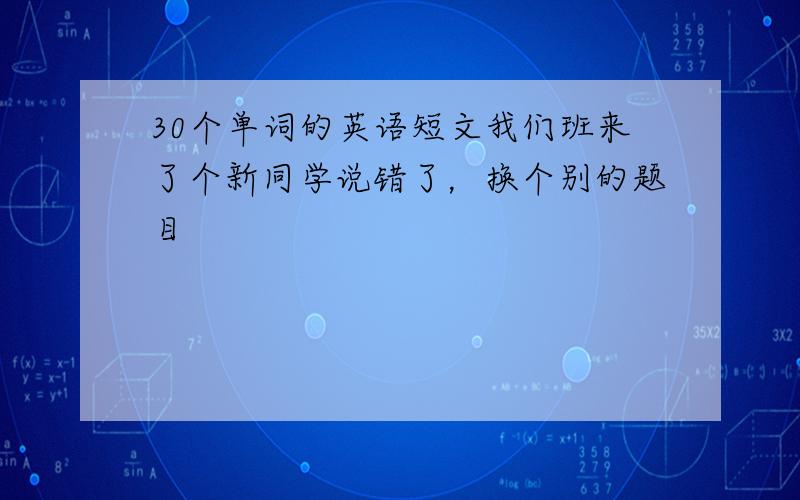 30个单词的英语短文我们班来了个新同学说错了，换个别的题目