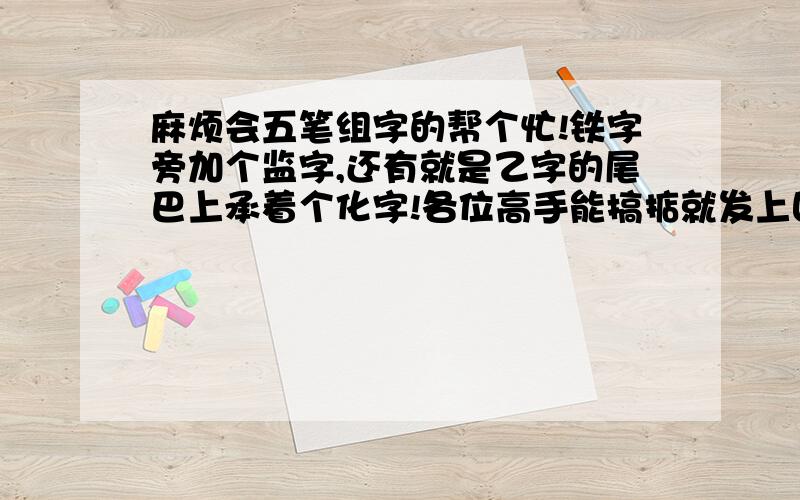 麻烦会五笔组字的帮个忙!铁字旁加个监字,还有就是乙字的尾巴上承着个化字!各位高手能搞掂就发上回复就行了!