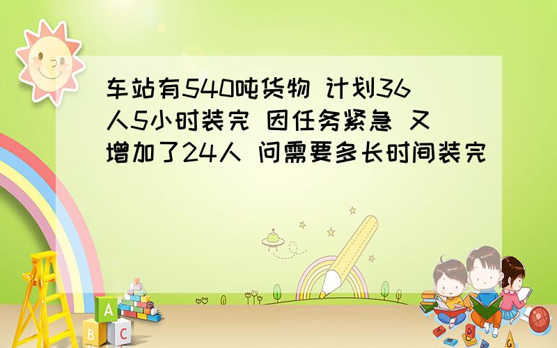 车站有540吨货物 计划36人5小时装完 因任务紧急 又增加了24人 问需要多长时间装完