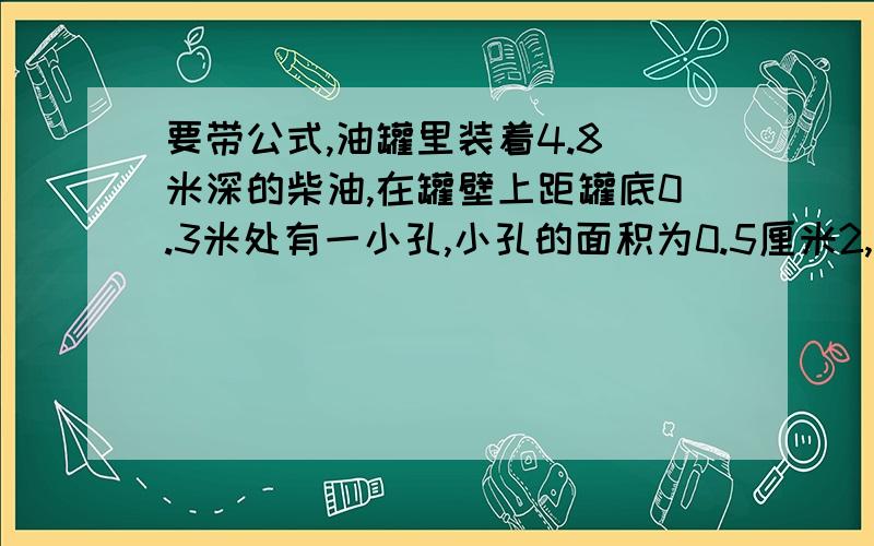 要带公式,油罐里装着4.8 米深的柴油,在罐壁上距罐底0.3米处有一小孔,小孔的面积为0.5厘米2,如用手堵住小孔不让柴油流出,至少要用多大的力?(ρ柴油=0.85×103千克/米3)