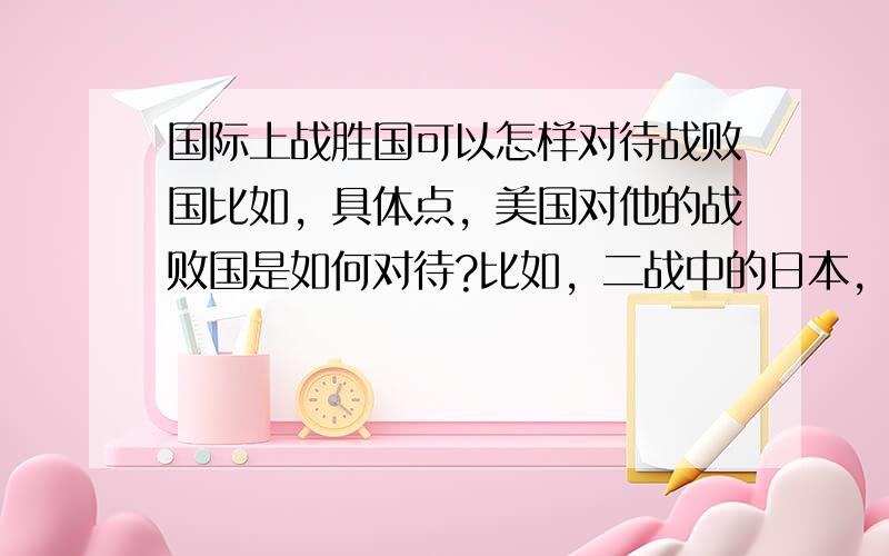 国际上战胜国可以怎样对待战败国比如，具体点，美国对他的战败国是如何对待?比如，二战中的日本，而中国又是怎样对待日本的，在刚刚结束战争的时候？