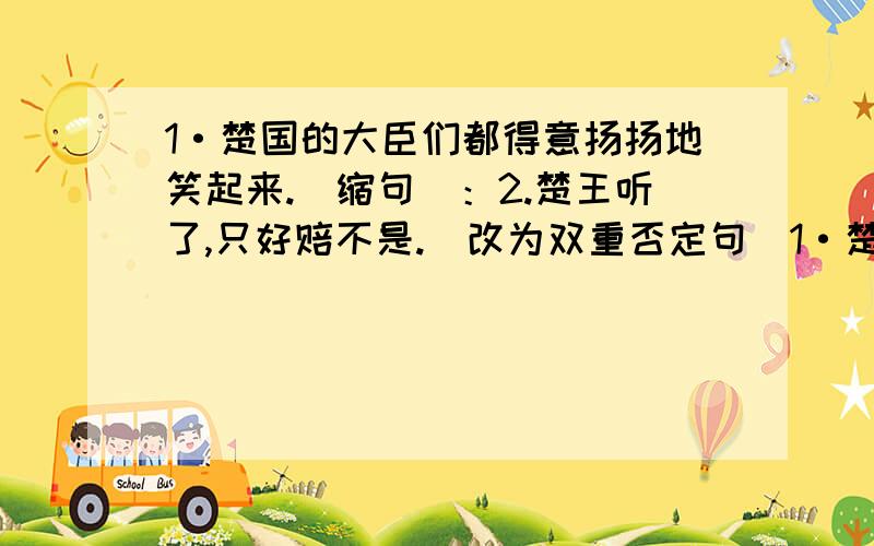 1·楚国的大臣们都得意扬扬地笑起来.（缩句）：2.楚王听了,只好赔不是.（改为双重否定句）1·楚国的大臣们都得意扬扬地笑起来. （缩句）：  2.楚王听了,只好赔不是. （改为双重否定句）