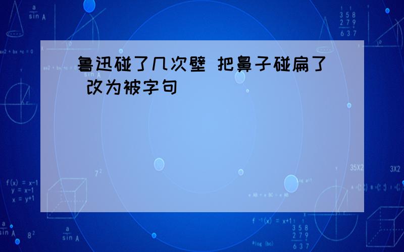 鲁迅碰了几次壁 把鼻子碰扁了 改为被字句