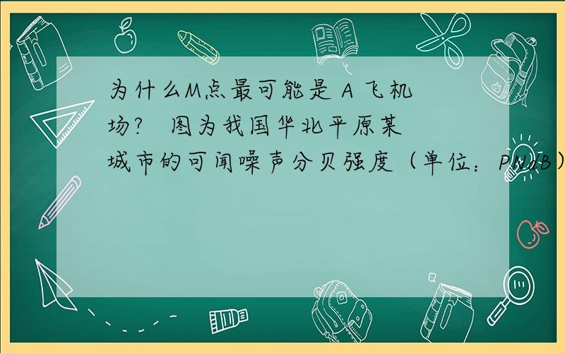 为什么M点最可能是 A 飞机场?   图为我国华北平原某城市的可闻噪声分贝强度（单位：PNdB）等值线分布图,图中黑色圆点代表交通运输网中的点.读图完成1—2题. 1．图中M点最有可能是   A．飞