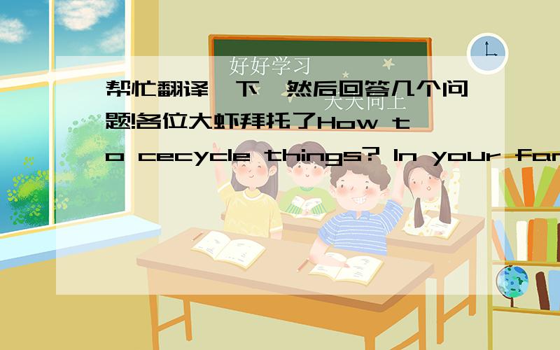 帮忙翻译一下,然后回答几个问题!各位大虾拜托了How to cecycle things? In your family,there are some things which can be cecycled.But how can we recycle those things?Read carefully. 1.Find out where the nearest recycling banks to you