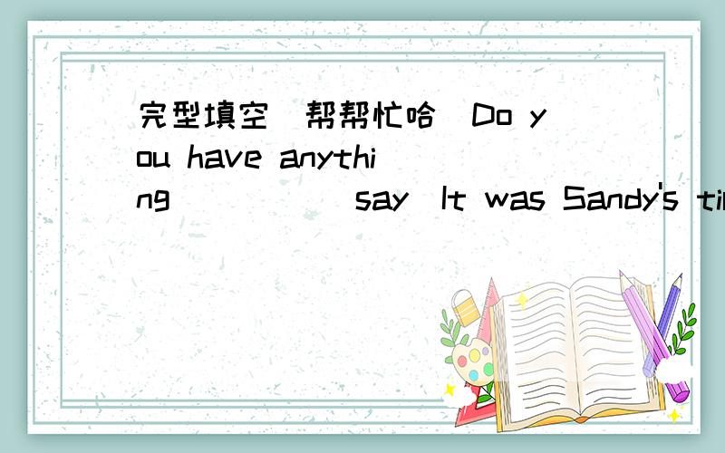 完型填空（帮帮忙哈）Do you have anything ____(say)It was Sandy's tirst trip in a balloon .She ___(feel)very nervousWhen his mother got home,Jimmy___(put)the toys together busilyAfter walking to three hours ,we stopped___(have)a rest___you__