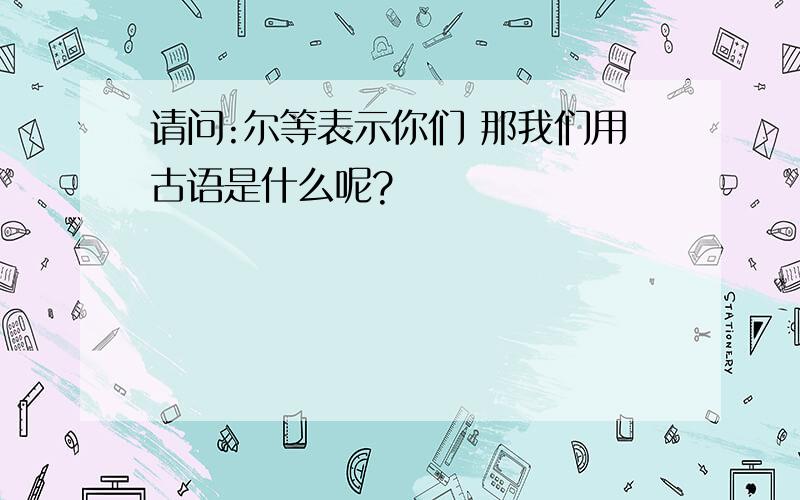 请问:尔等表示你们 那我们用古语是什么呢?