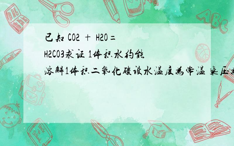 已知 CO2 + H2O= H2CO3求证 1体积水约能溶解1体积二氧化碳设水温度为常温 气压为常压 且CO2溶于水后全部生成H2CO3