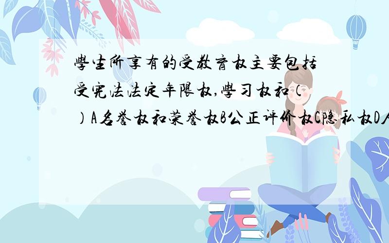 学生所享有的受教育权主要包括受宪法法定年限权,学习权和（）A名誉权和荣誉权B公正评价权C隐私权D人格尊严权