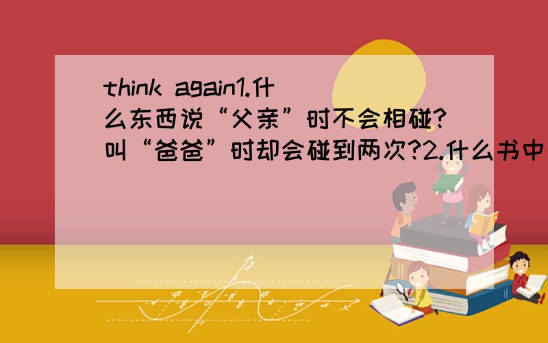 think again1.什么东西说“父亲”时不会相碰?叫“爸爸”时却会碰到两次?2.什么书中毛病最多?