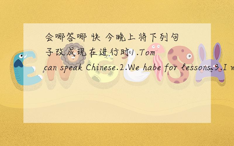 会哪答哪 快 今晚上将下列句子改成现在进行时1.Tom can speak Chinese.2.We habe for lessons.3.I watch TV every day.4.She works in a hospital.5.Do you like this book?6.Kitty and Ben have lunch at about twelve.7.His father can help them