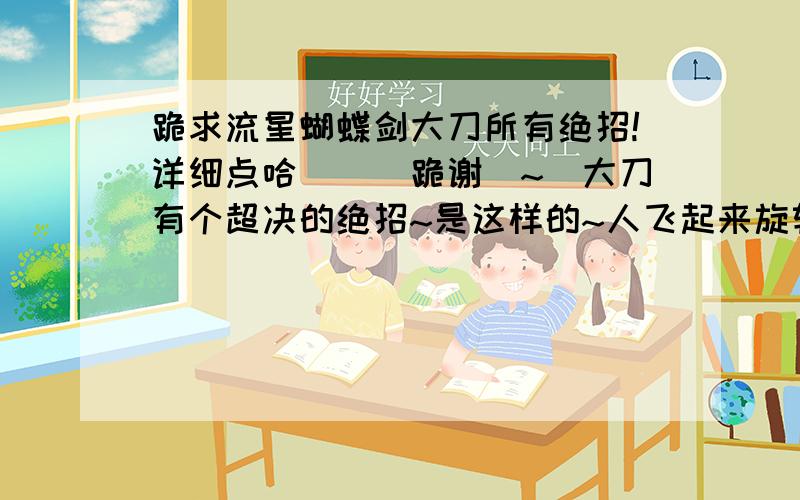 跪求流星蝴蝶剑大刀所有绝招!详细点哈```跪谢`~`大刀有个超决的绝招~是这样的~人飞起来旋转乱斩敌方``最后在跳的很高~地下一斩`~好伤的那招,怎么搞哈?呵呵~本人特崇拜这招,