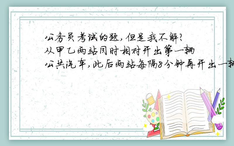 公务员考试的题,但是我不解?从甲乙两站同时相对开出第一辆公共汽车,此后两站每隔8分钟再开出一辆,以此类推.已知每辆车的车速相同且都是匀速的,每辆车到达对方站都需要45分钟.现有一乘