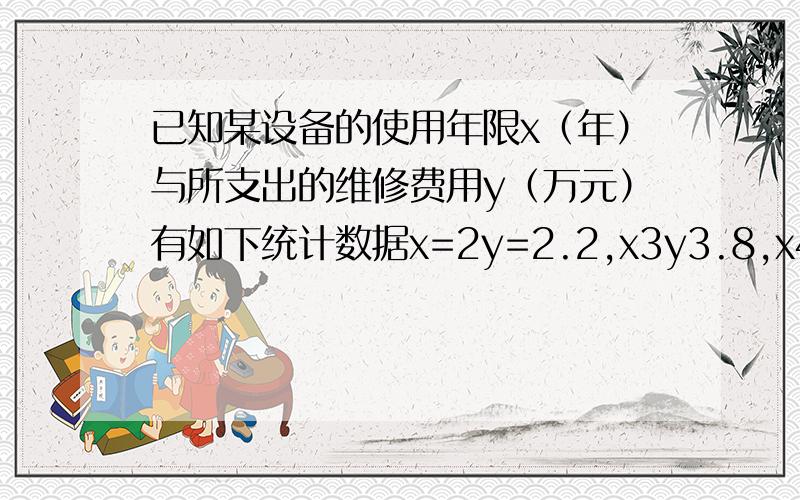 已知某设备的使用年限x（年）与所支出的维修费用y（万元）有如下统计数据x=2y=2.2,x3y3.8,x4y5.5,x5y6.5,x6y7 若由此知x与y呈线性关系,试求x与z之间的回归直线方程!据一个结论求该设备年限十年时