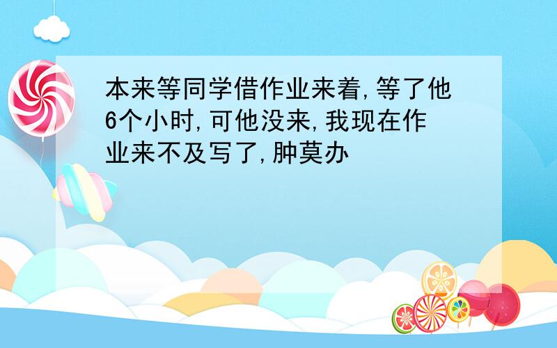 本来等同学借作业来着,等了他6个小时,可他没来,我现在作业来不及写了,肿莫办