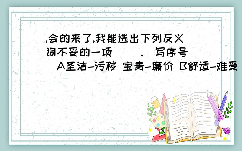 ,会的来了,我能选出下列反义词不妥的一项（ ）.（写序号）A圣洁-污秽 宝贵-廉价 B舒适-难受 倒霉-幸福C清晰-紊乱 萧条-荒凉 D强烈-柔和 固执-随和难道不是太阳那种大公无私的精神吗?（改