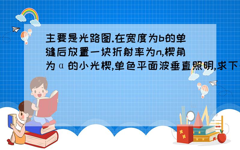 主要是光路图.在宽度为b的单缝后放置一块折射率为n,楔角为α的小光楔,单色平面波垂直照明,求下列夫琅禾费衍射光的方向：（1）   中央极大（2）   各级极小（1）由折射定理,由α趋于零得,